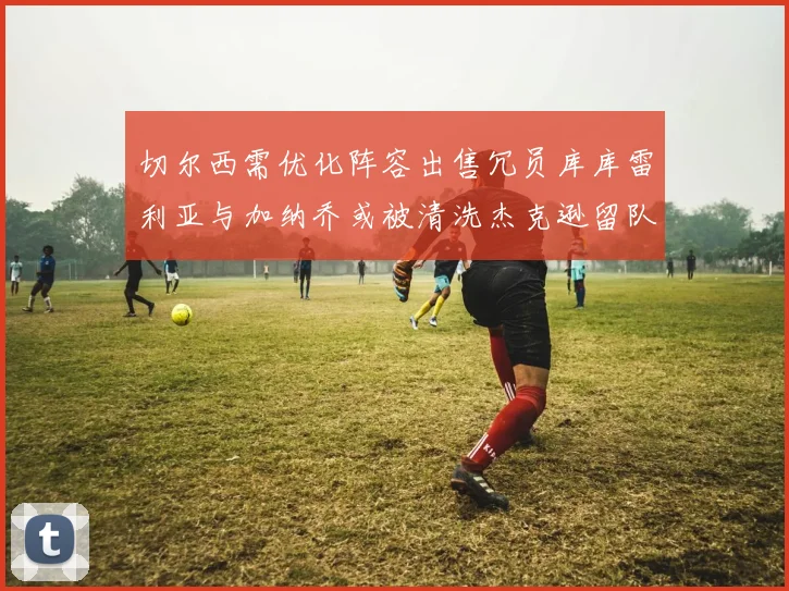 切尔西需优化阵容出售冗员库库雷利亚与加纳乔或被清洗杰克逊留队
