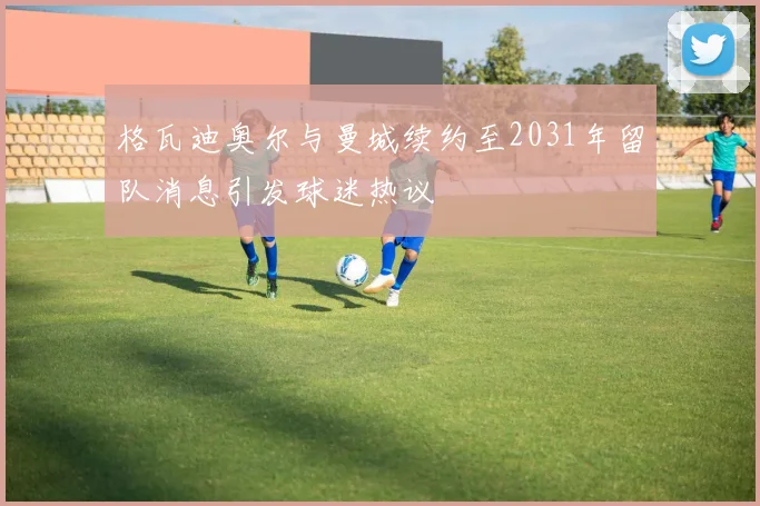 格瓦迪奥尔与曼城续约至2031年留队消息引发球迷热议