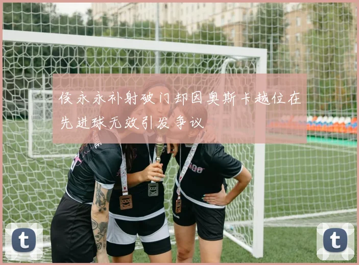 侯永永补射破门却因奥斯卡越位在先进球无效引发争议