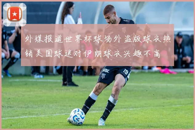 外媒报道世界杯球场外盗版球衣热销美国球迷对伊朗球衣兴趣不高