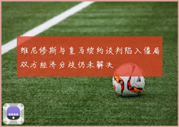 维尼修斯与皇马续约谈判陷入僵局双方经济分歧仍未解决