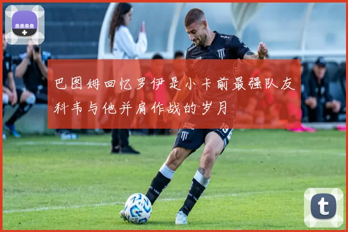 巴图姆回忆罗伊是小卡前最强队友科韦与他并肩作战的岁月