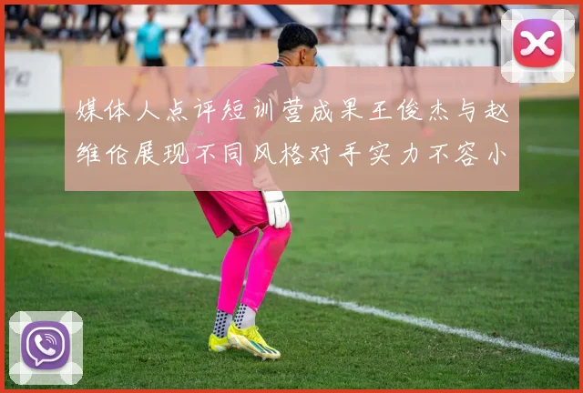 媒体人点评短训营成果王俊杰与赵维伦展现不同风格对手实力不容小觑