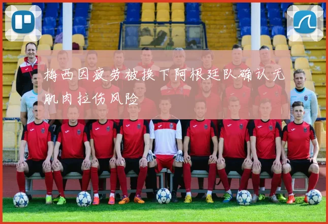 梅西因疲劳被换下阿根廷队确认无肌肉拉伤风险