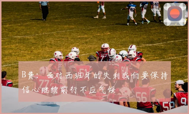 B费：面对西班牙的失利我们要保持信心继续前行不应气馁