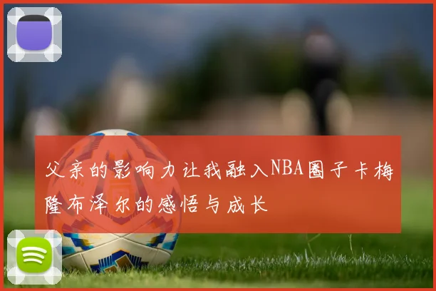 父亲的影响力让我融入NBA圈子卡梅隆布泽尔的感悟与成长