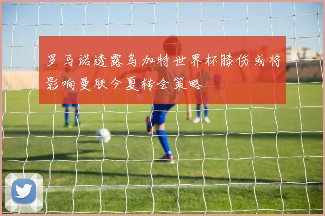 罗马诺透露乌加特世界杯膝伤或将影响曼联今夏转会策略