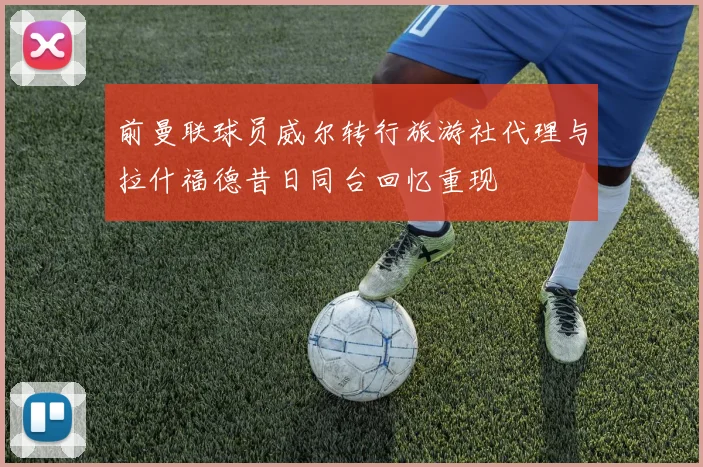 前曼联球员威尔转行旅游社代理与拉什福德昔日同台回忆重现