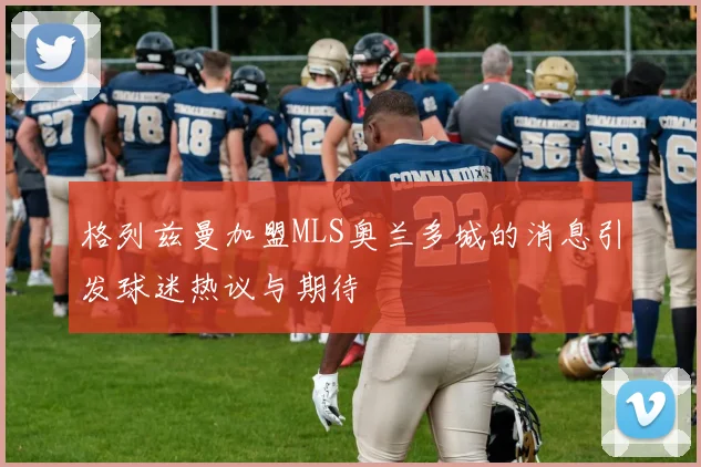 格列兹曼加盟MLS奥兰多城的消息引发球迷热议与期待