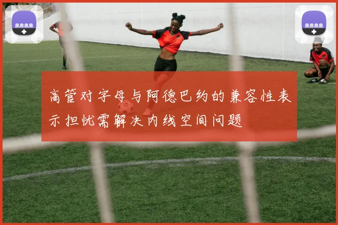 高管对字母与阿德巴约的兼容性表示担忧需解决内线空间问题