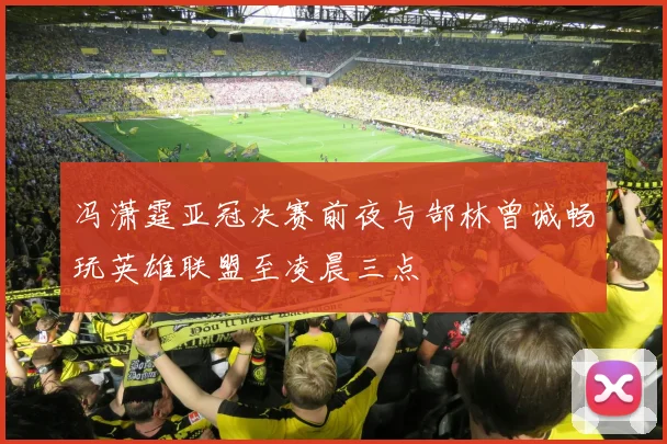 冯潇霆亚冠决赛前夜与郜林曾诚畅玩英雄联盟至凌晨三点