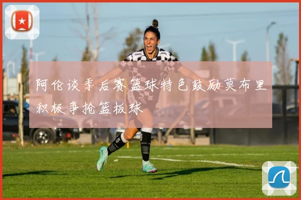 阿伦谈季后赛篮球特色鼓励莫布里积极争抢篮板球