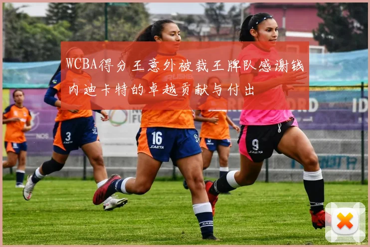 WCBA得分王意外被裁王牌队感谢钱内迪卡特的卓越贡献与付出