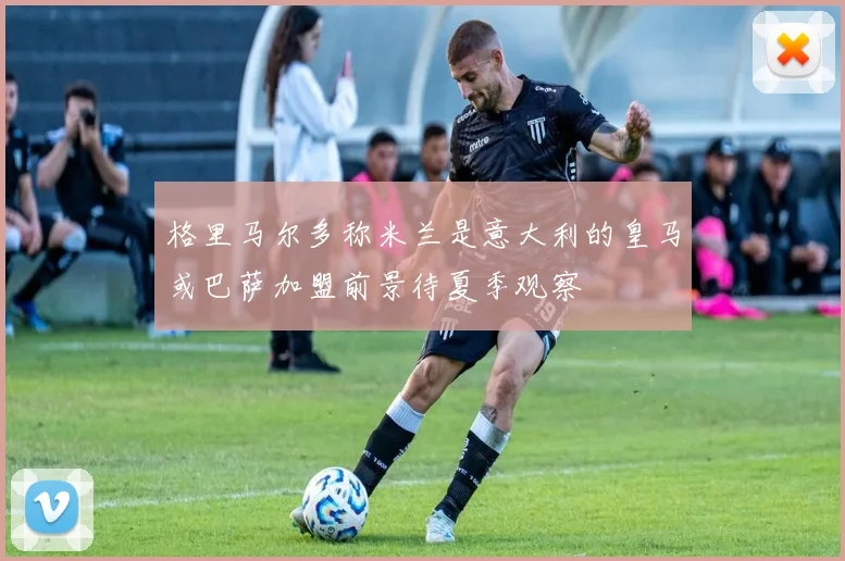 格里马尔多称米兰是意大利的皇马或巴萨加盟前景待夏季观察