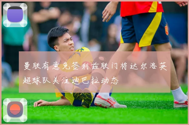 曼联有意免签利兹联门将达尔洛英超球队关注迪巴拉动态