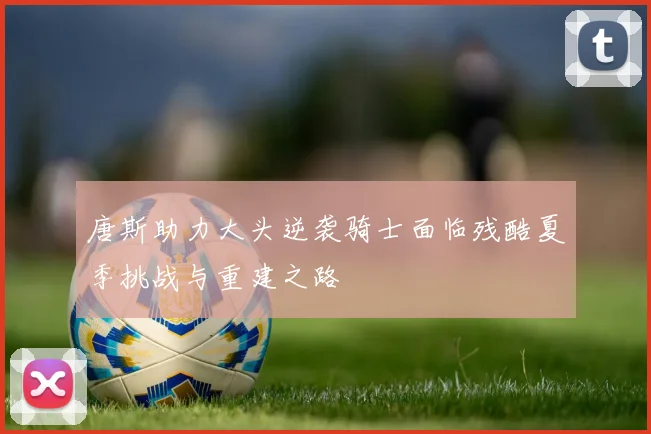唐斯助力大头逆袭骑士面临残酷夏季挑战与重建之路