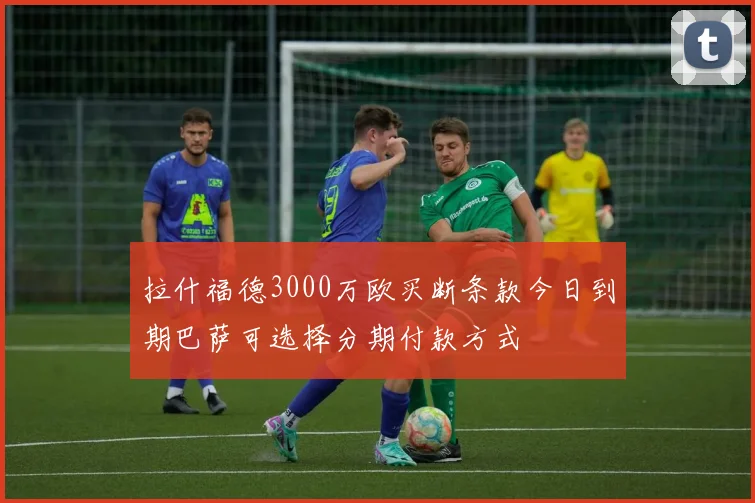 拉什福德3000万欧买断条款今日到期巴萨可选择分期付款方式