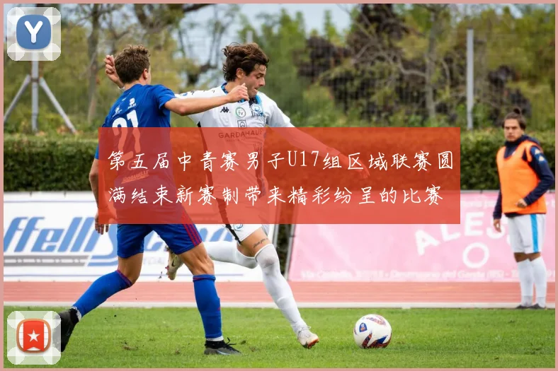 第五届中青赛男子U17组区域联赛圆满结束新赛制带来精彩纷呈的比赛体验