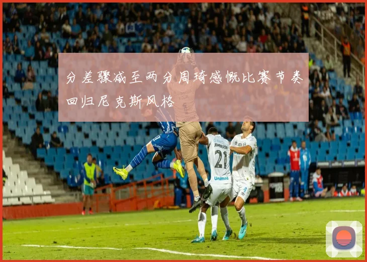 分差骤减至两分周琦感慨比赛节奏回归尼克斯风格