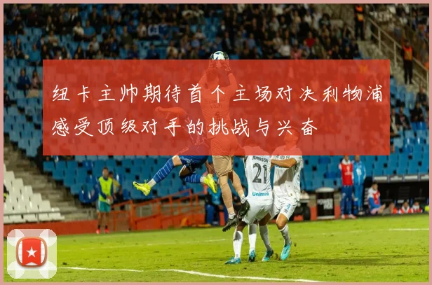 纽卡主帅期待首个主场对决利物浦感受顶级对手的挑战与兴奋
