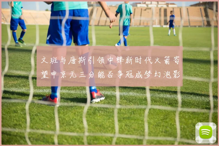 文班与唐斯引领中锋新时代火箭寄望申京无三分能否争冠成梦幻泡影
