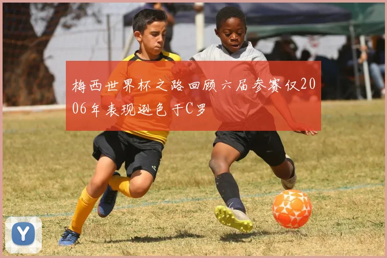 梅西世界杯之路回顾六届参赛仅2006年表现逊色于C罗