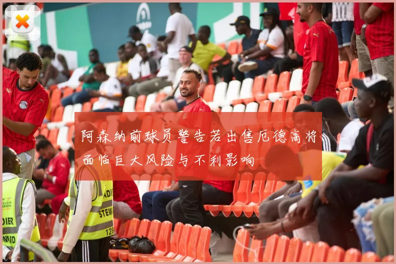 阿森纳前球员警告若出售厄德高将面临巨大风险与不利影响