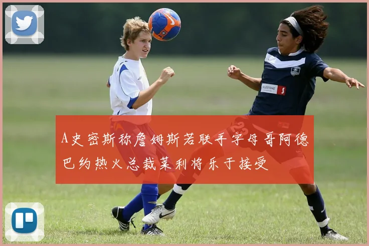 A史密斯称詹姆斯若联手字母哥阿德巴约热火总裁莱利将乐于接受