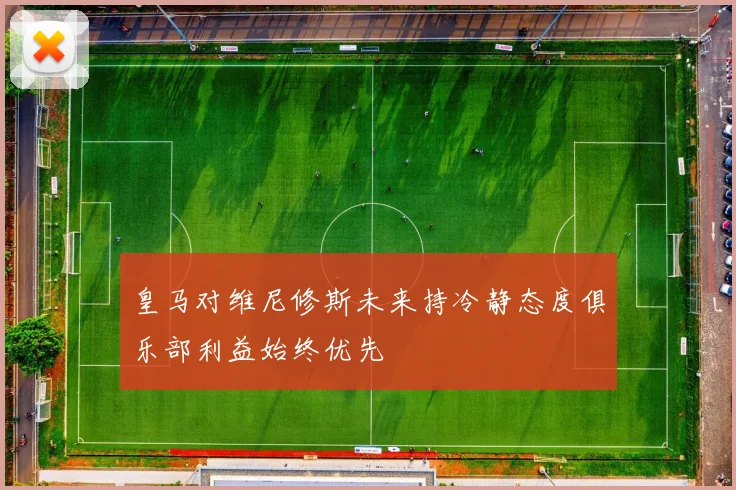 皇马对维尼修斯未来持冷静态度俱乐部利益始终优先